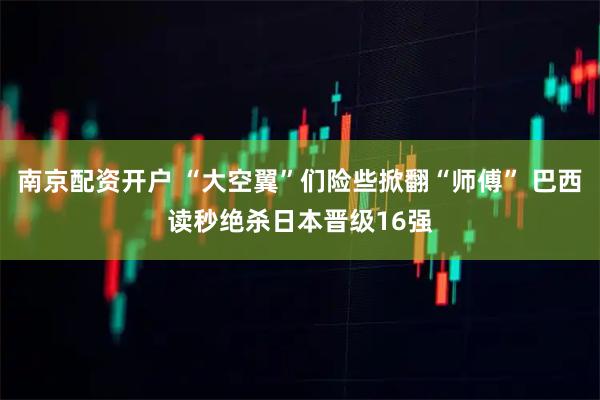 南京配资开户 “大空翼”们险些掀翻“师傅” 巴西读秒绝杀日本晋级16强