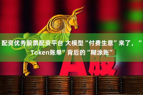 配资优秀股票配资平台 大模型“付费生意”来了，“Token账单”背后的“糊涂账”