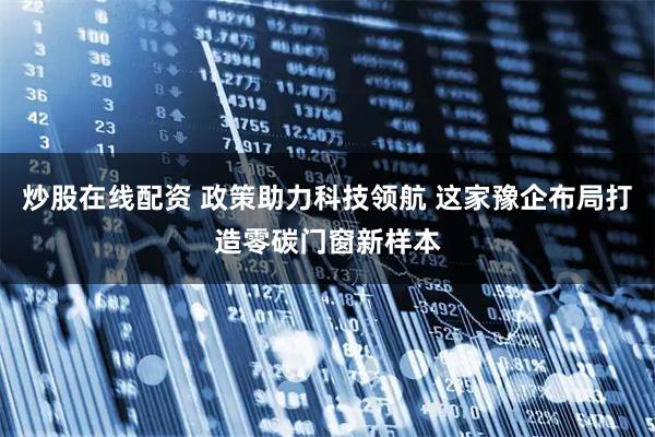 炒股在线配资 政策助力科技领航 这家豫企布局打造零碳门窗新样本