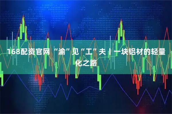 168配资官网 “渝”见“工”夫丨一块铝材的轻量化之路