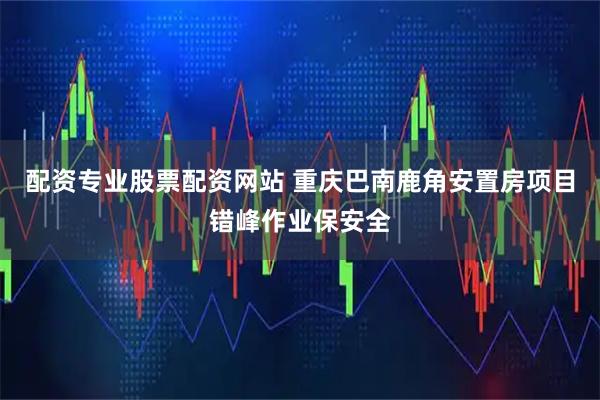 配资专业股票配资网站 重庆巴南鹿角安置房项目错峰作业保安全
