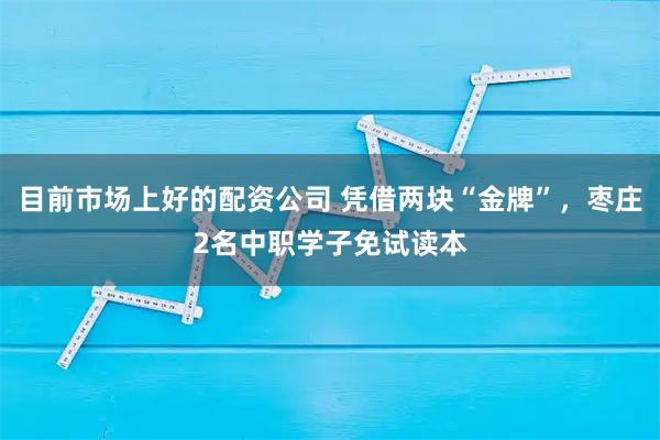 目前市场上好的配资公司 凭借两块“金牌”，枣庄2名中职学子免试读本