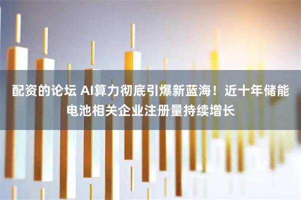 配资的论坛 AI算力彻底引爆新蓝海!近十年储能电池相关企业注册量持续增长