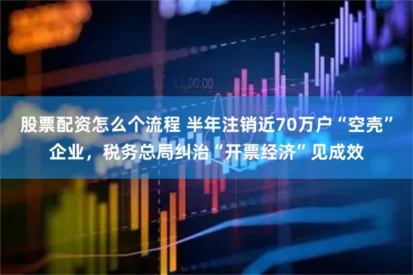 股票配资怎么个流程 半年注销近70万户“空壳”企业，税务总局纠治“开票经济”见成效