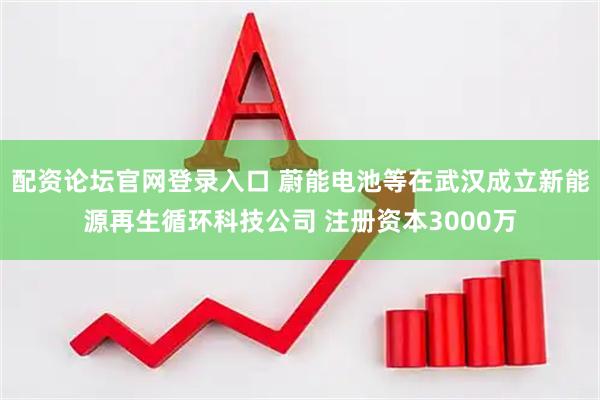 配资论坛官网登录入口 蔚能电池等在武汉成立新能源再生循环科技公司 注册资本3000万