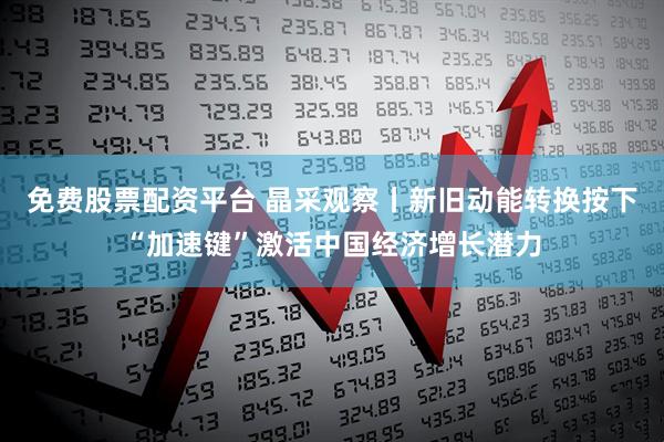 免费股票配资平台 晶采观察丨新旧动能转换按下“加速键”激活中国经济增长潜力