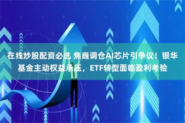 在线炒股配资必选 焦巍调仓AI芯片引争议！银华基金主动权益承压，ETF转型面临盈利考验