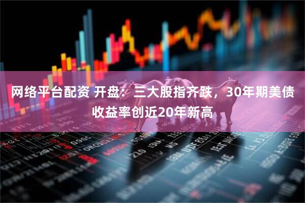 网络平台配资 开盘：三大股指齐跌，30年期美债收益率创近20年新高