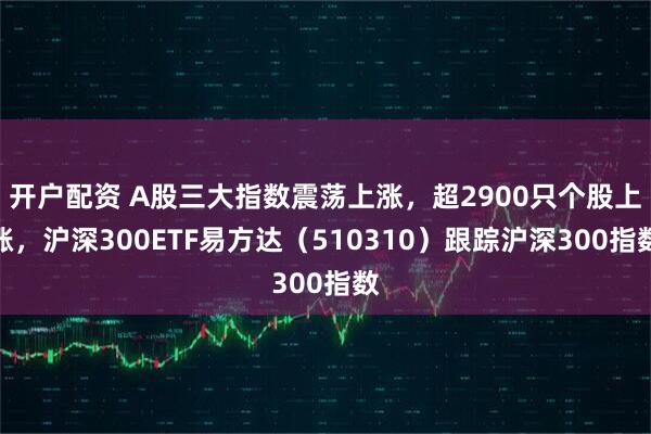 开户配资 A股三大指数震荡上涨，超2900只个股上涨，沪深300ETF易方达（510310）跟踪沪深300指数